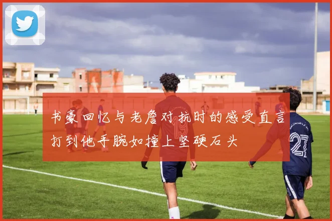 书豪回忆与老詹对抗时的感受直言打到他手腕如撞上坚硬石头