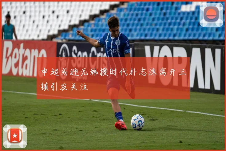 中超或迎无韩援时代朴志洙离开三镇引发关注