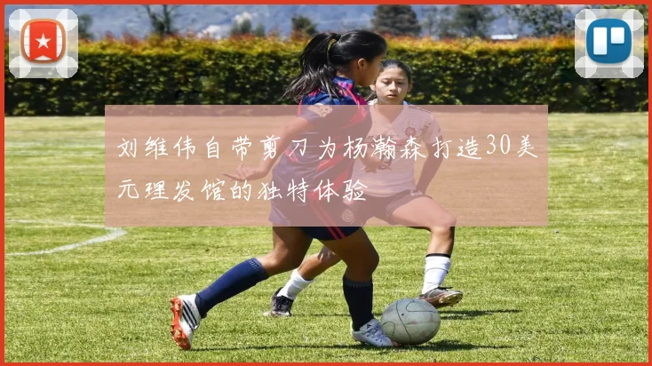 刘维伟自带剪刀为杨瀚森打造30美元理发馆的独特体验
