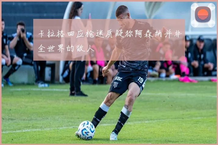 卡拉格回应枪迷质疑称阿森纳并非全世界的敌人