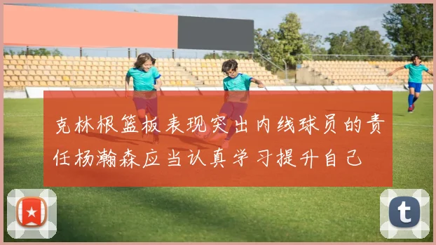 克林根篮板表现突出内线球员的责任杨瀚森应当认真学习提升自己