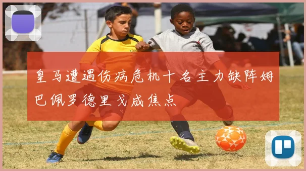 皇马遭遇伤病危机十名主力缺阵姆巴佩罗德里戈成焦点