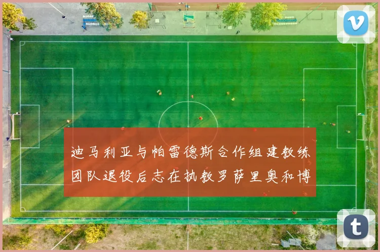 迪马利亚与帕雷德斯合作组建教练团队退役后志在执教罗萨里奥和博卡
