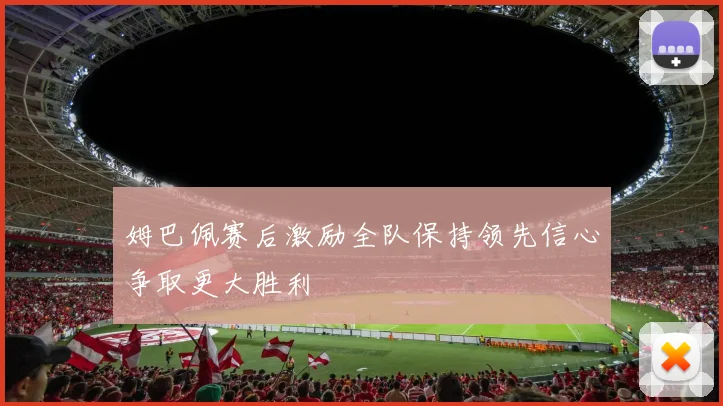 姆巴佩赛后激励全队保持领先信心争取更大胜利