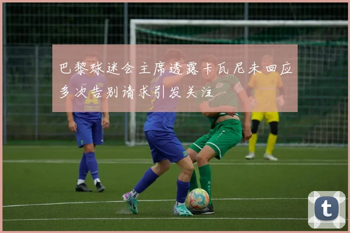 巴黎球迷会主席透露卡瓦尼未回应多次告别请求引发关注