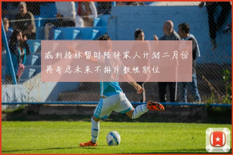 威利格林暂时陪伴家人计划二月份再考虑未来不排斥教练职位