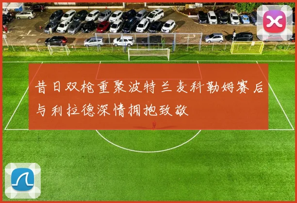 昔日双枪重聚波特兰麦科勒姆赛后与利拉德深情拥抱致敬