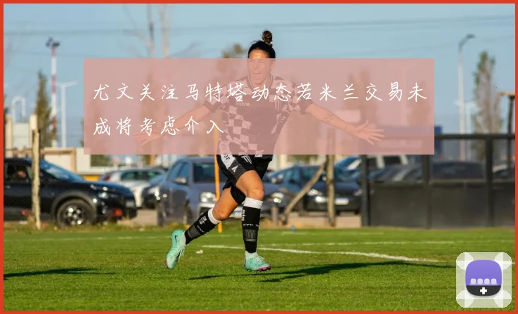 尤文关注马特塔动态若米兰交易未成将考虑介入