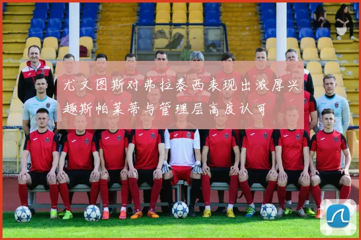 尤文图斯对弗拉泰西表现出浓厚兴趣斯帕莱蒂与管理层高度认可